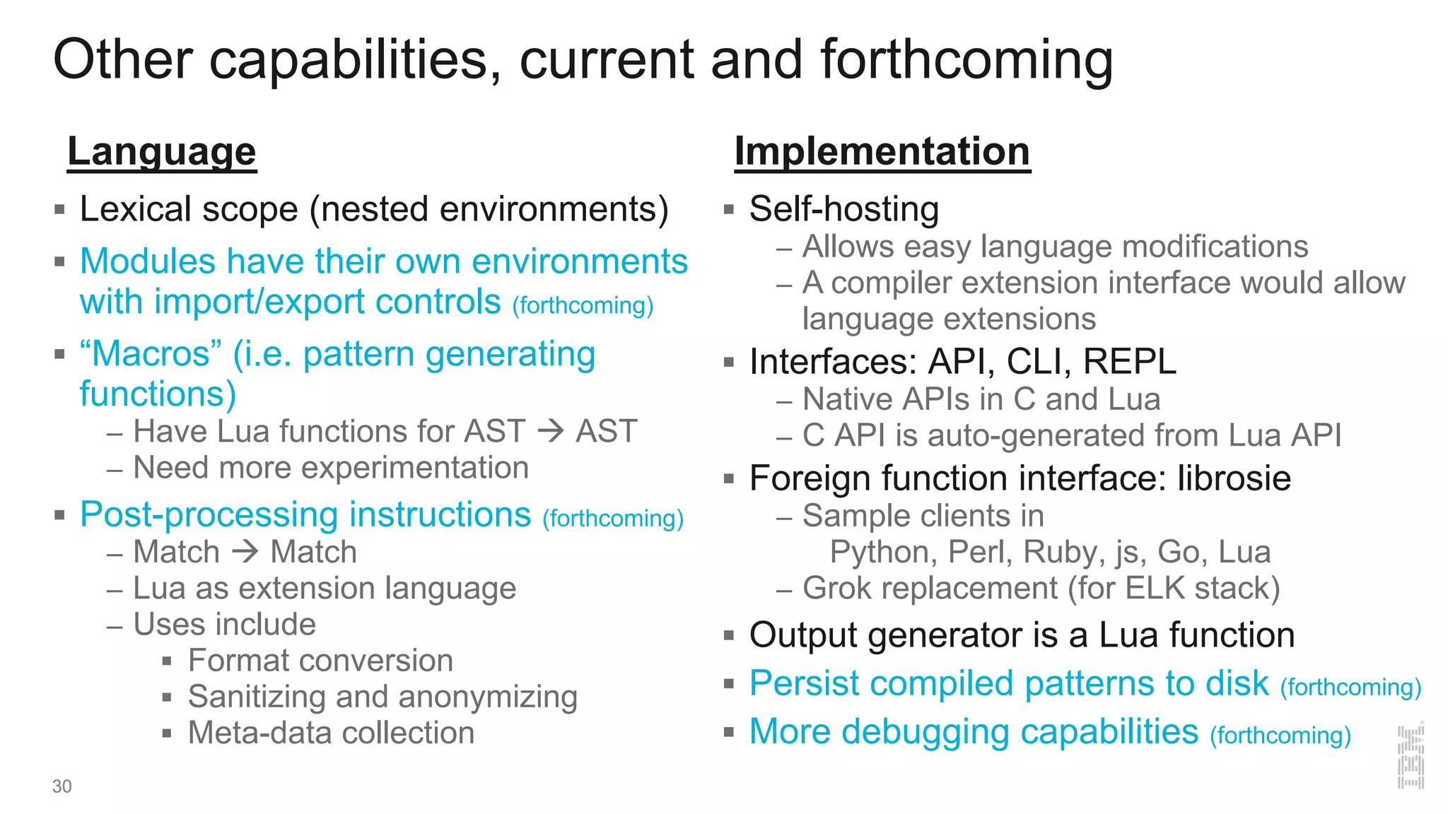 Other capabilities, current and forthcoming
30
§ Lexical scope (nested environments)
§ Modules have their own environments
with import/export controls (forthcoming)
§ “Macros” (i.e. pattern generating
functions)
– Have Lua functions for AST à AST
– Need more experimentation
§ Post-processing instructions (forthcoming)
– Match à Match
– Lua as extension language
– Uses include
§ Format conversion
§ Sanitizing and anonymizing
§ Meta-data collection
Language
§ Self-hosting
– Allows easy language modifications
– A compiler extension interface would allow
language extensions
§ Interfaces: API, CLI, REPL
– Native APIs in C and Lua
– C API is auto-generated from Lua API
§ Foreign function interface: librosie
– Sample clients in
Python, Perl, Ruby, js, Go, Lua
– Grok replacement (for ELK stack)
§ Output generator is a Lua function
§ Persist compiled patterns to disk (forthcoming)
§ More debugging capabilities (forthcoming)
Implementation
 