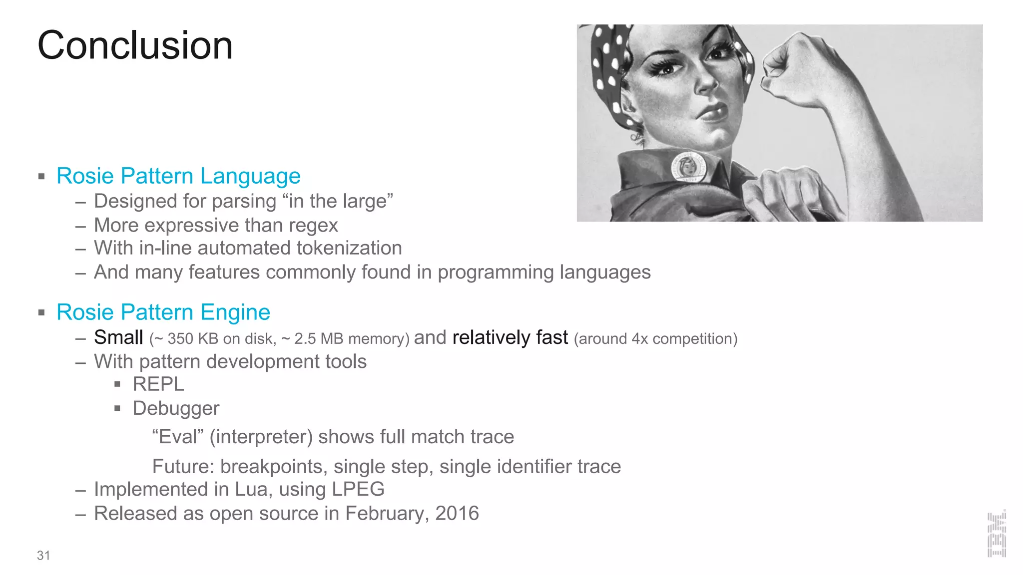 Conclusion
31
§ Rosie Pattern Language
– Designed for parsing “in the large”
– More expressive than regex
– With in-line automated tokenization
– And many features commonly found in programming languages
§ Rosie Pattern Engine
– Small (~ 350 KB on disk, ~ 2.5 MB memory) and relatively fast (around 4x competition)
– With pattern development tools
§ REPL
§ Debugger
“Eval” (interpreter) shows full match trace
Future: breakpoints, single step, single identifier trace
– Implemented in Lua, using LPEG
– Released as open source in February, 2016
 