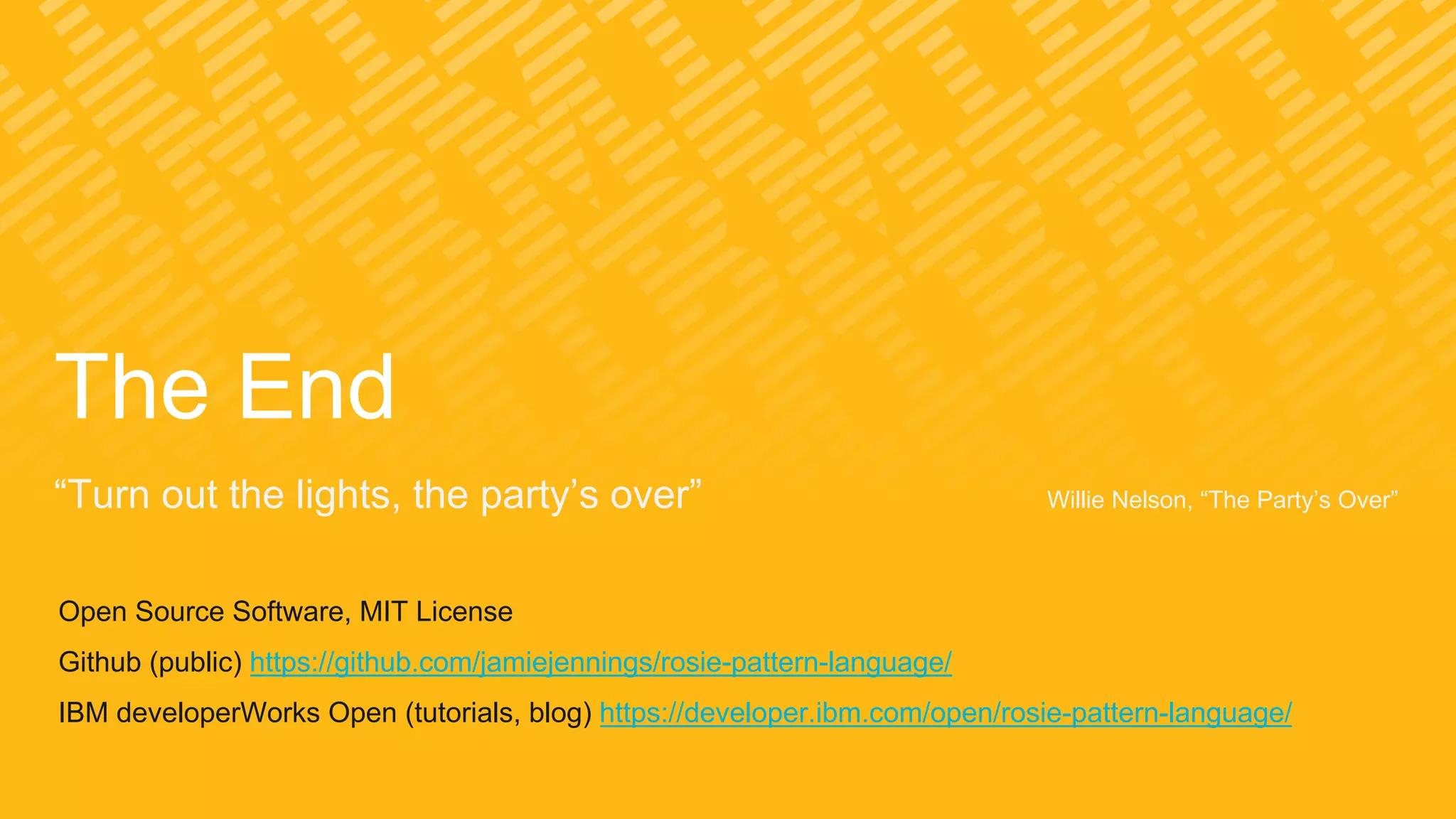 The End
“Turn out the lights, the party’s over” Willie Nelson, “The Party’s Over”
Open Source Software, MIT License
Github (public) https://github.com/jamiejennings/rosie-pattern-language/
IBM developerWorks Open (tutorials, blog) https://developer.ibm.com/open/rosie-pattern-language/
 
