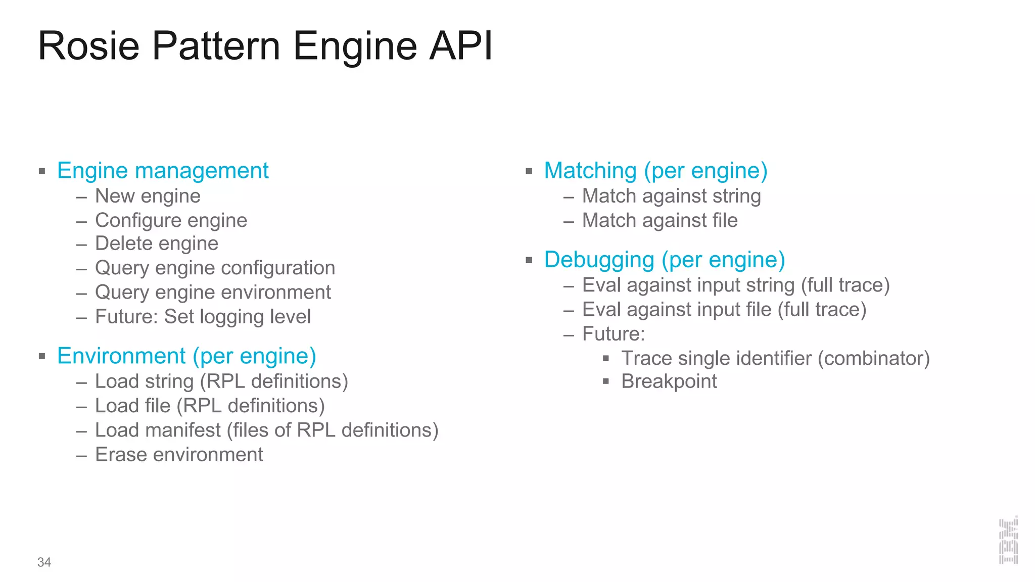 Rosie Pattern Engine API
§ Engine management
– New engine
– Configure engine
– Delete engine
– Query engine configuration
– Query engine environment
– Future: Set logging level
§ Environment (per engine)
– Load string (RPL definitions)
– Load file (RPL definitions)
– Load manifest (files of RPL definitions)
– Erase environment
§ Matching (per engine)
– Match against string
– Match against file
§ Debugging (per engine)
– Eval against input string (full trace)
– Eval against input file (full trace)
– Future:
§ Trace single identifier (combinator)
§ Breakpoint
34
 
