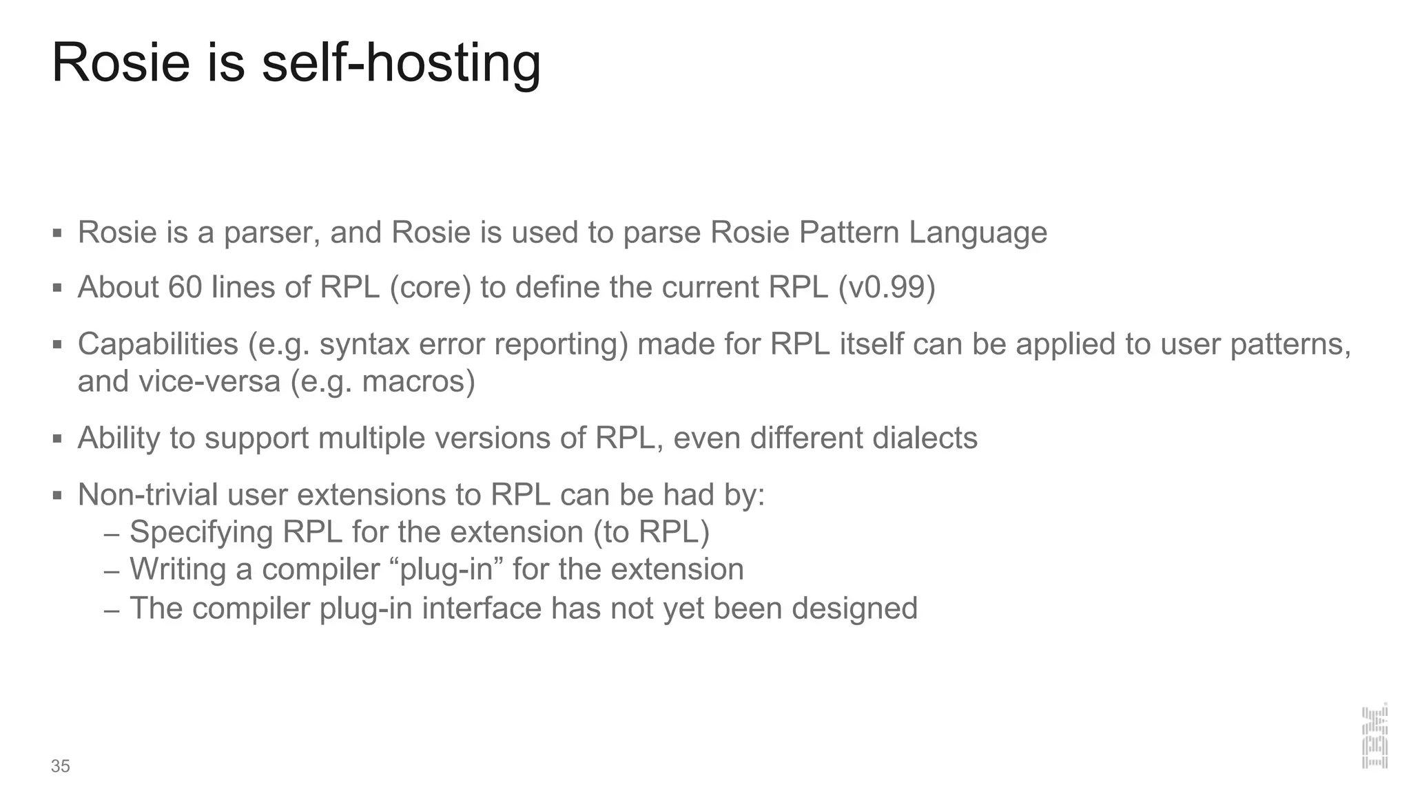 Rosie is self-hosting
§ Rosie is a parser, and Rosie is used to parse Rosie Pattern Language
§ About 60 lines of RPL (core) to define the current RPL (v0.99)
§ Capabilities (e.g. syntax error reporting) made for RPL itself can be applied to user patterns,
and vice-versa (e.g. macros)
§ Ability to support multiple versions of RPL, even different dialects
§ Non-trivial user extensions to RPL can be had by:
– Specifying RPL for the extension (to RPL)
– Writing a compiler “plug-in” for the extension
– The compiler plug-in interface has not yet been designed
35
 