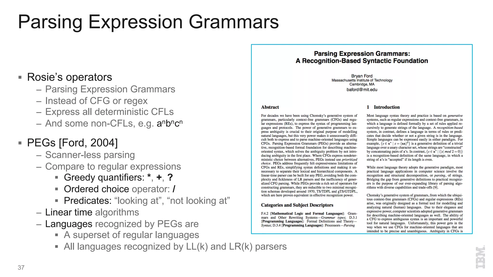 Parsing Expression Grammars
§ Rosie’s operators
– Parsing Expression Grammars
– Instead of CFG or regex
– Express all deterministic CFLs
– And some non-CFLs, e.g. anbncn
§ PEGs [Ford, 2004]
– Scanner-less parsing
– Compare to regular expressions
§ Greedy quantifiers: *, +, ?
§ Ordered choice operator: /
§ Predicates: “looking at”, “not looking at”
– Linear time algorithms
– Languages recognized by PEGs are
§ A superset of regular languages
§ All languages recognized by LL(k) and LR(k) parsers
37
 