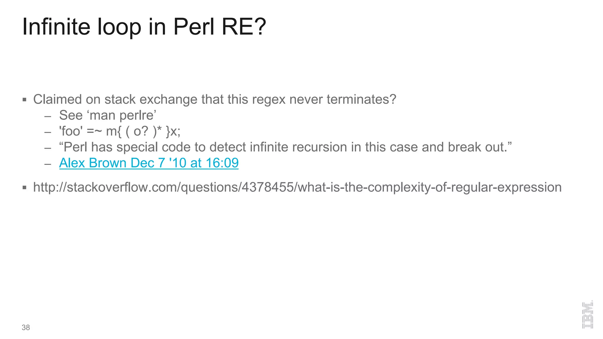 Infinite loop in Perl RE?
§ Claimed on stack exchange that this regex never terminates?
– See ‘man perlre’
– 'foo' =~ m{ ( o? )* }x;
– “Perl has special code to detect infinite recursion in this case and break out.”
– Alex Brown Dec 7 '10 at 16:09
§ http://stackoverflow.com/questions/4378455/what-is-the-complexity-of-regular-expression
38
 