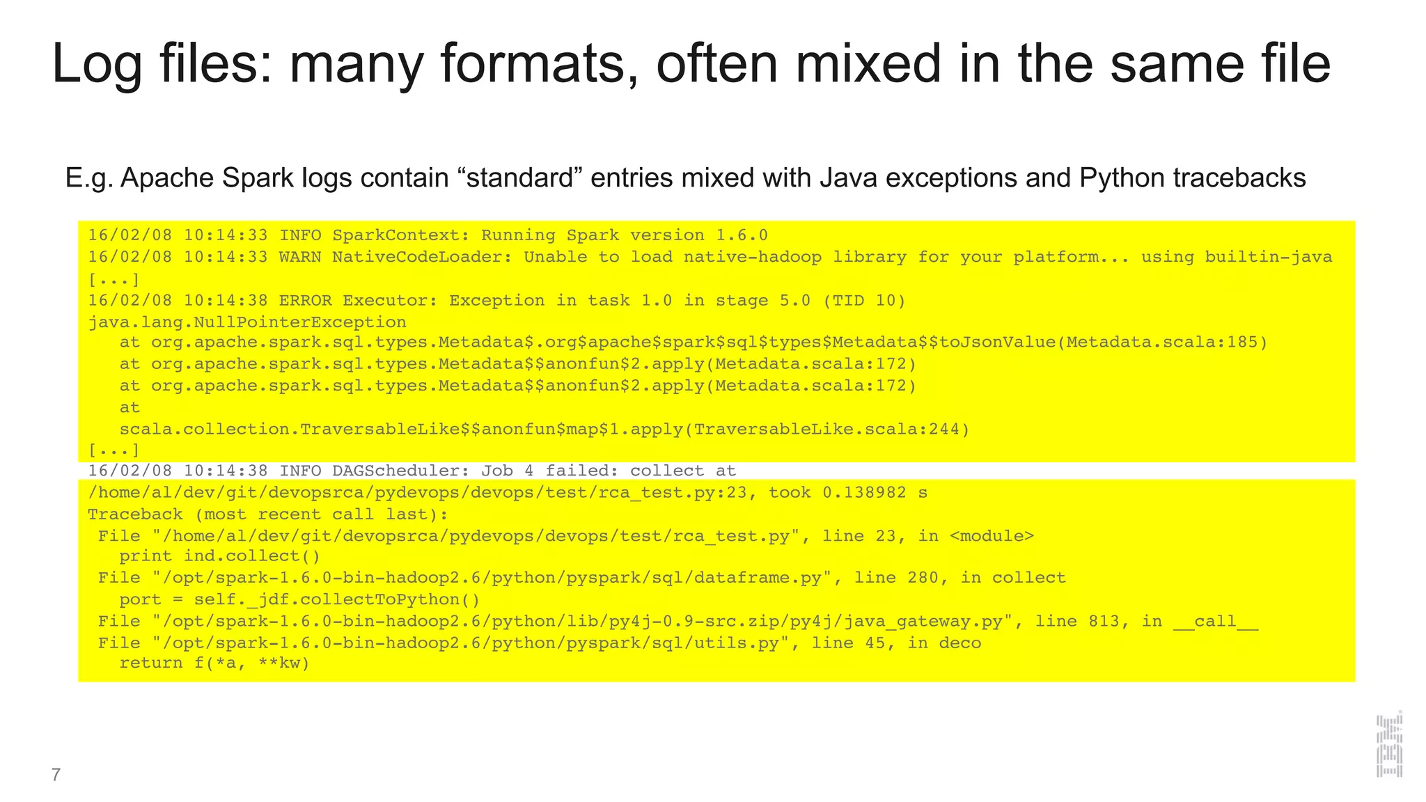 16/02/08 10:14:33 INFO SparkContext: Running Spark version 1.6.0
16/02/08 10:14:33 WARN NativeCodeLoader: Unable to load native-hadoop library for your platform... using builtin-java
[...]
16/02/08 10:14:38 ERROR Executor: Exception in task 1.0 in stage 5.0 (TID 10)
java.lang.NullPointerException
at org.apache.spark.sql.types.Metadata$.org$apache$spark$sql$types$Metadata$$toJsonValue(Metadata.scala:185)
at org.apache.spark.sql.types.Metadata$$anonfun$2.apply(Metadata.scala:172)
at org.apache.spark.sql.types.Metadata$$anonfun$2.apply(Metadata.scala:172)
at
scala.collection.TraversableLike$$anonfun$map$1.apply(TraversableLike.scala:244)
[...]
16/02/08 10:14:38 INFO DAGScheduler: Job 4 failed: collect at
/home/al/dev/git/devopsrca/pydevops/devops/test/rca_test.py:23, took 0.138982 s
Traceback (most recent call last):
File "/home/al/dev/git/devopsrca/pydevops/devops/test/rca_test.py", line 23, in <module>
print ind.collect()
File "/opt/spark-1.6.0-bin-hadoop2.6/python/pyspark/sql/dataframe.py", line 280, in collect
port = self._jdf.collectToPython()
File "/opt/spark-1.6.0-bin-hadoop2.6/python/lib/py4j-0.9-src.zip/py4j/java_gateway.py", line 813, in __call__
File "/opt/spark-1.6.0-bin-hadoop2.6/python/pyspark/sql/utils.py", line 45, in deco
return f(*a, **kw)
Log files: many formats, often mixed in the same file
E.g. Apache Spark logs contain “standard” entries mixed with Java exceptions and Python tracebacks
7
 