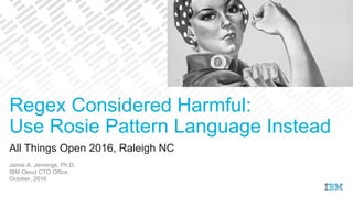 All Things Open 2016, Raleigh NC
Jamie A. Jennings, Ph.D.
IBM Cloud CTO Office
October, 2016
Regex Considered Harmful:
Use Rosie Pattern Language Instead
 