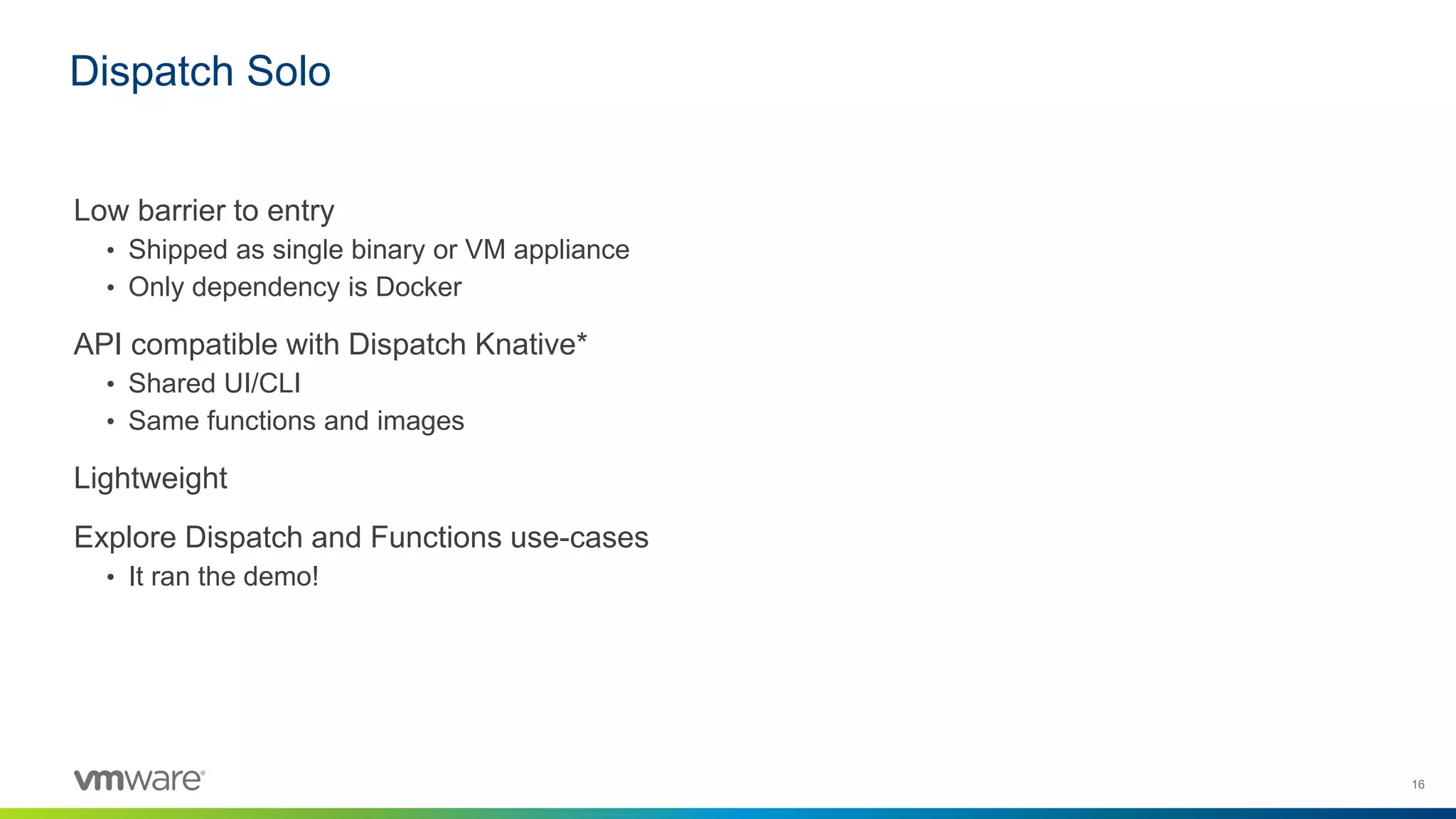 16
Low barrier to entry
• Shipped as single binary or VM appliance
• Only dependency is Docker
API compatible with Dispatch Knative*
• Shared UI/CLI
• Same functions and images
Lightweight
Explore Dispatch and Functions use-cases
• It ran the demo!
Dispatch Solo
 