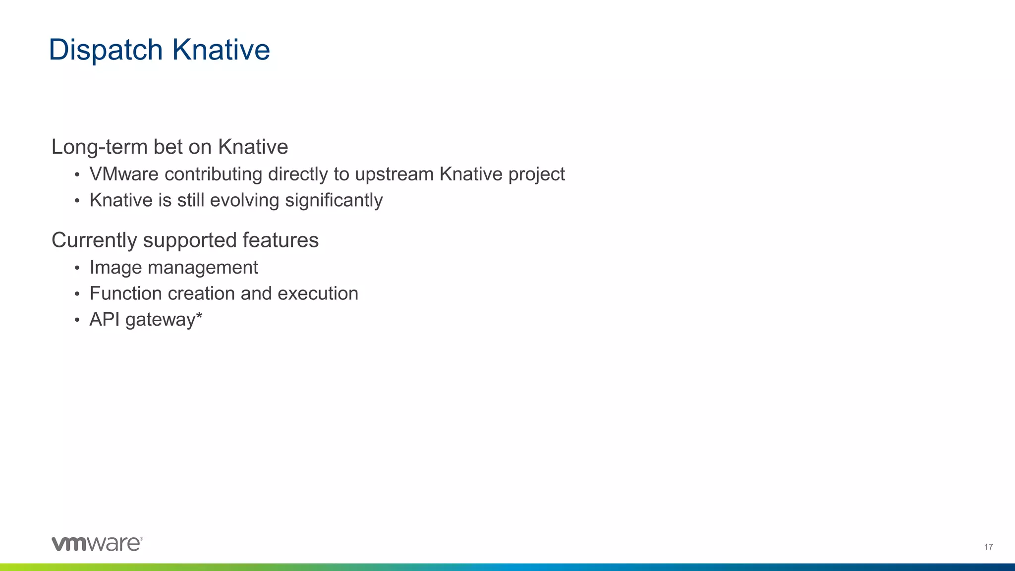 17
Long-term bet on Knative
• VMware contributing directly to upstream Knative project
• Knative is still evolving significantly
Currently supported features
• Image management
• Function creation and execution
• API gateway*
Dispatch Knative
 