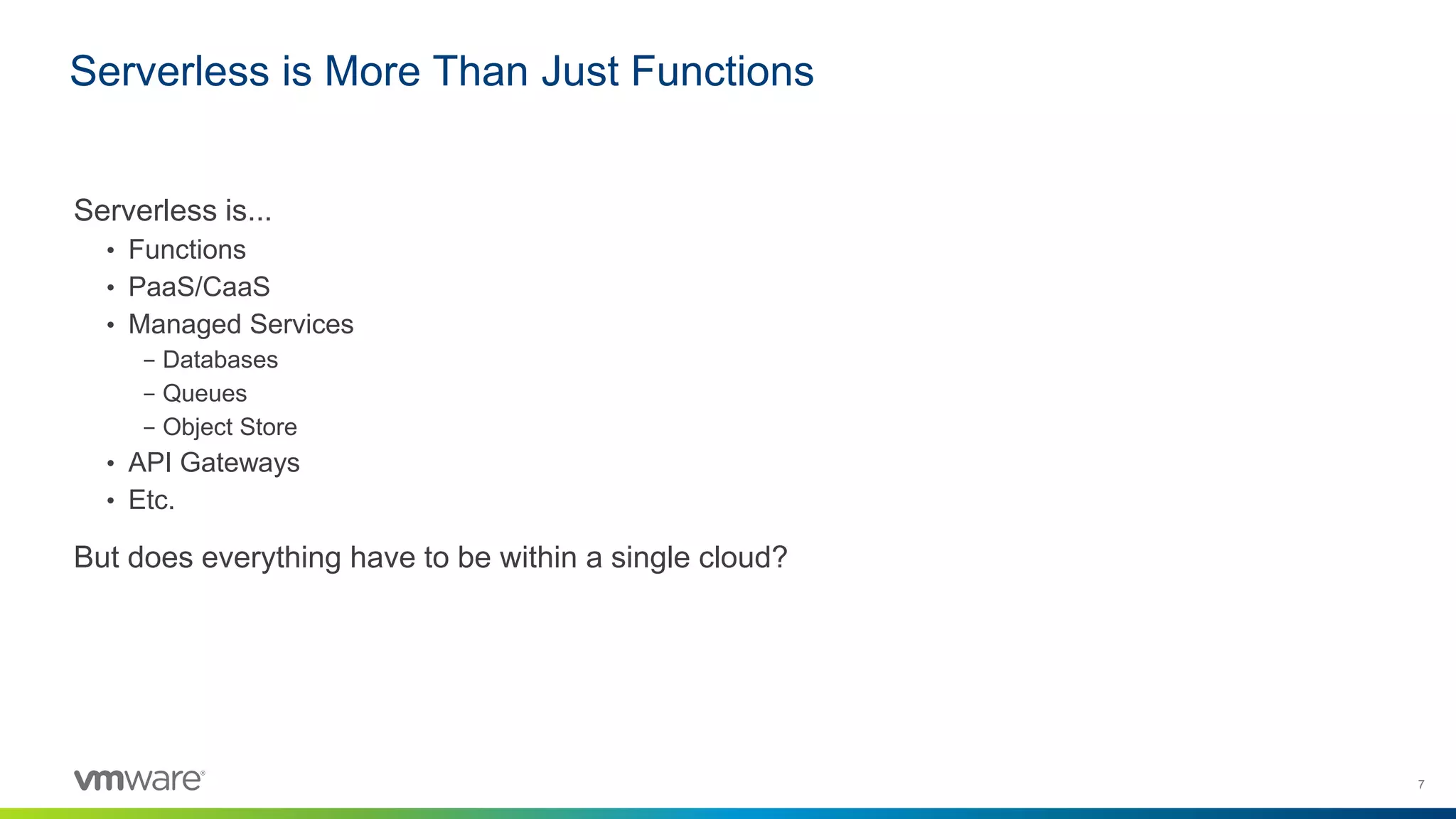 7
Serverless is...
• Functions
• PaaS/CaaS
• Managed Services
– Databases
– Queues
– Object Store
• API Gateways
• Etc.
But does everything have to be within a single cloud?
Serverless is More Than Just Functions
 
