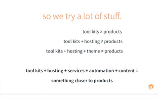 so we try a lot of stuff. 
tool kits ≠ products 
tool kits + hosting ≠ products 
tool kits + hosting + theme ≠ products 
tool kits + hosting + services + automation + content = 
something closer to products 
 
