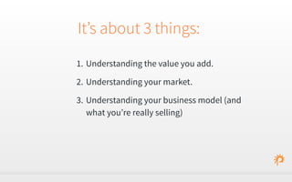 It’s about 3 things: 
1. Understanding the value you add. 
2. Understanding your market. 
3. Understanding your business model (and 
what you’re really selling) 
 