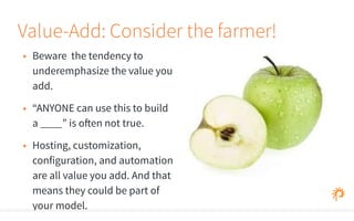 Value-Add: Consider the farmer! 
• Beware the tendency to 
underemphasize the value you 
add. 
• “ANYONE can use this to build 
a ____” is often not true. 
• Hosting, customization, 
configuration, and automation 
are all value you add. And that 
means they could be part of 
your model. 
 