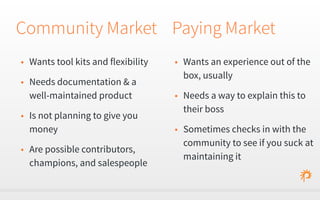 Community Market 
• Wants tool kits and flexibility 
• Needs documentation & a 
well-maintained product 
• Is not planning to give you 
money 
• Are possible contributors, 
champions, and salespeople 
Paying Market 
• Wants an experience out of the 
box, usually 
• Needs a way to explain this to 
their boss 
• Sometimes checks in with the 
community to see if you suck at 
maintaining it 
 