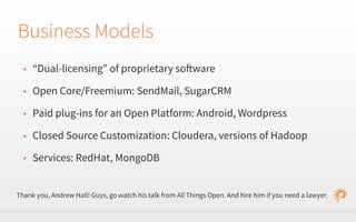 Business Models 
• “Dual-licensing” of proprietary software 
• Open Core/Freemium: SendMail, SugarCRM 
• Paid plug-ins for an Open Platform: Android, Wordpress 
• Closed Source Customization: Cloudera, versions of Hadoop 
• Services: RedHat, MongoDB 
Thank you, Andrew Hall! Guys, go watch his talk from All Things Open. And hire him if you need a lawyer. 
 