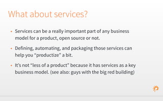 What about services? 
• Services can be a really important part of any business 
model for a product, open source or not. 
• Defining, automating, and packaging those services can 
help you “productize” a bit. 
• It’s not “less of a product” because it has services as a key 
business model. (see also: guys with the big red building) 
 
