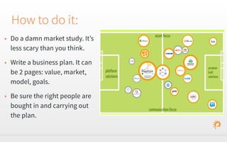 How to do it: 
• Do a damn market study. It’s 
less scary than you think. 
• Write a business plan. It can 
be 2 pages: value, market, 
model, goals. 
• Be sure the right people are 
bought in and carrying out 
the plan. 
 