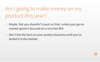 Am I going to make money on my 
product this year? 
• Maybe. But you shouldn’t count on that, unless your go-to-market 
spend is focused on a very fast ROI. 
• Don’t bet the farm on your product business until you’ve 
tested it in the market. 
 