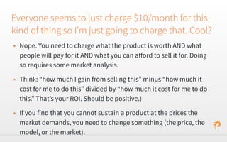 Everyone seems to just charge $10/month for this 
kind of thing so I’m just going to charge that. Cool? 
• Nope. You need to charge what the product is worth AND what 
people will pay for it AND what you can afford to sell it for. Doing 
so requires some market analysis. 
• Think: “how much I gain from selling this” minus “how much it 
cost for me to do this” divided by “how much it cost for me to do 
this.” That’s your ROI. Should be positive.) 
• If you find that you cannot sustain a product at the prices the 
market demands, you need to change something (the price, the 
model, or the market). 
 