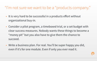 “I’m not sure we want to be a “products company.” 
• It is very hard to be successful in a products effort without 
organizational buy-in. 
• Consider a pilot program, a timeboxed trial, or a set budget with 
clear success measures. Nobody wants these things to become a 
“money pit” but you also have to give them the chance to 
succeed. 
• Write a business plan. For real. You’ll be super happy you did, 
even if it’s for one module. Even if only you ever read it. 
 