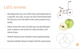 Let’s review: 
• Development: you can either focus development on 
a specific use case, or you can sell a framework/tool 
kit. But you can’t do both in the same product very 
easily. 
• Value: know the value of what you are providing to 
your customer and recall: it’s value to them, not 
value to you. 
• Market: beware two markets! Invest appropriately. 
• Business Model: Keep it simple, find the sweet spot. 
 