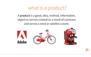 what is a product? 
A product is a good, idea, method, information, 
object or service created as a result of a process 
and serves a need or satisfies a want. 
 
