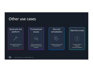 © 2026, Amazon Web Services, Inc. or its affiliates. All rights reserved.
Other use cases
Security
remediation
Build with the
platform
Working with platform
abstractions
Triaging and actioning
vulnerabilities
Optimize costs
Provide context-
sensitive
recommendations
Troubleshoot
issues
Faster resolution of
production and CI/CD
incidents
 