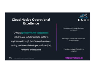 © 2026, Amazon Web Services, Inc. or its affiliates. All rights reserved.
CNOE is open community collaboration
with the goal to help facilitate platform
engineering through the sharing of guidance,
tooling, and internal developer platform (IDP)
reference architectures
Reduces technology decision
complexity
Leverages community power and
best practices
Provides modular flexibility in
adoption
https://cnoe.io
Cloud Native Operational
Excellence
 