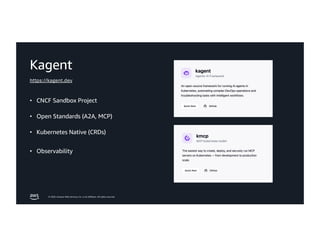 © 2026, Amazon Web Services, Inc. or its affiliates. All rights reserved.
Kagent
• CNCF Sandbox Project
• Open Standards (A2A, MCP)
• Kubernetes Native (CRDs)
• Observability
https://kagent.dev
 