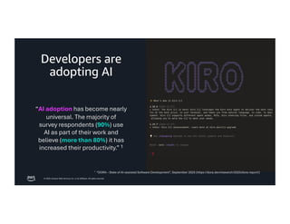 © 2026, Amazon Web Services, Inc. or its affiliates. All rights reserved.
Developers are
adopting AI
“AI adoption has become nearly
universal. The majority of
survey respondents (90%) use
AI as part of their work and
believe (more than 80%) it has
increased their productivity.” 1
1
“DORA – State of AI-assisted Software Development”, September 2025 (https://dora.dev/research/2025/dora-report/)
 