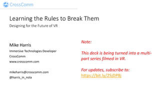 Learning the Rules to Break Them
Designing for the Future of VR
Mike Harris
Immersive Technologies Developer
CrossComm
www.crosscomm.com
mikeharris@crosscomm.com
@harris_in_nola
Note:
This deck is being turned into a multi-
part series filmed in VR.
For updates, subscribe to:
https://bit.ly/2SjDP8j
 