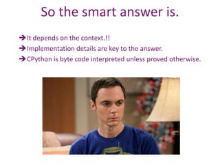 So the smart answer is.
It depends on the context.!!
Implementation details are key to the answer.
CPython is byte code interpreted unless proved otherwise.
 