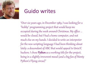 “Over six years ago, in December 1989, I was looking for a
"hobby" programming project that would keep me
occupied during the week around Christmas. My office ...
would be closed, but I had a home computer, and not
much else on my hands. I decided to write an interpreter
for the new scripting language I had been thinking about
lately: a descendant of ABC that would appeal to Unix/C
hackers. I chose Python as a working title for the project,
being in a slightly irreverent mood (and a big fan of Monty
Python’s Flying circus)”
Guido writes
 