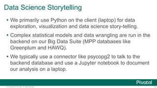 13© Copyright 2013 Pivotal. All rights reserved.
Data Science Storytelling
 We primarily use Python on the client (laptop) for data
exploration, visualization and data science story-telling.
 Complex statistical models and data wrangling are run in the
backend on our Big Data Suite (MPP databases like
Greenplum and HAWQ).
 We typically use a connector like psycopg2 to talk to the
backend database and use a Jupyter notebook to document
our analysis on a laptop.
 