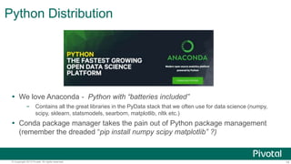 14© Copyright 2013 Pivotal. All rights reserved.
Python Distribution
 We love Anaconda - Python with “batteries included”
– Contains all the great libraries in the PyData stack that we often use for data science (numpy,
scipy, sklearn, statsmodels, searborn, matplotlib, nltk etc.)
 Conda package manager takes the pain out of Python package management
(remember the dreaded “pip install numpy scipy matplotlib” ?)
 