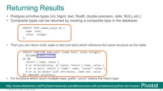 25© Copyright 2013 Pivotal. All rights reserved.
Returning Results
 Postgres primitive types (int, bigint, text, float8, double precision, date, NULL etc.)
 Composite types can be returned by creating a composite type in the database:
CREATE TYPE named_value AS (
name text,
value integer
);
 Then you can return a list, tuple or dict (not sets) which reference the same structure as the table:
CREATE FUNCTION make_pair (name text, value integer)
RETURNS named_value
AS $$
return [ name, value ]
# or alternatively, as tuple: return ( name, value )
# or as dict: return { "name": name, "value": value }
# or as an object with attributes .name and .value
$$ LANGUAGE plpythonu;
 For functions which return multiple rows, prefix “setof” before the return type
http://www.slideshare.net/PyData/massively-parallel-process-with-prodedural-python-ian-huston
 