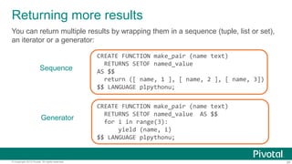 26© Copyright 2013 Pivotal. All rights reserved.
Returning more results
You can return multiple results by wrapping them in a sequence (tuple, list or set),
an iterator or a generator:
CREATE FUNCTION make_pair (name text)
RETURNS SETOF named_value
AS $$
return ([ name, 1 ], [ name, 2 ], [ name, 3])
$$ LANGUAGE plpythonu;
Sequence
Generator
CREATE FUNCTION make_pair (name text)
RETURNS SETOF named_value AS $$
for i in range(3):
yield (name, i)
$$ LANGUAGE plpythonu;
 