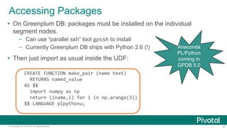 27© Copyright 2013 Pivotal. All rights reserved.
Accessing Packages
 On Greenplum DB: packages must be installed on the individual
segment nodes.
– Can use “parallel ssh” tool gpssh to install
– Currently Greenplum DB ships with Python 2.6 (!)
 Then just import as usual inside the UDF:
CREATE FUNCTION make_pair (name text)
RETURNS named_value
AS $$
import numpy as np
return ((name,i) for i in np.arange(3))
$$ LANGUAGE plpythonu;
Anaconda
PL/Python
coming in
GPDB 5.0
 