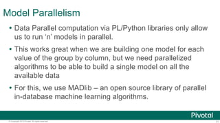 31© Copyright 2013 Pivotal. All rights reserved.
Model Parallelism
 Data Parallel computation via PL/Python libraries only allow
us to run ‘n’ models in parallel.
 This works great when we are building one model for each
value of the group by column, but we need parallelized
algorithms to be able to build a single model on all the
available data
 For this, we use MADlib – an open source library of parallel
in-database machine learning algorithms.
 