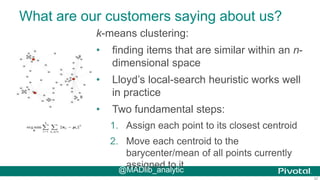 37
What are our customers saying about us?
k-means clustering:
• finding items that are similar within an n-
dimensional space
• Lloyd’s local-search heuristic works well
in practice
• Two fundamental steps:
1. Assign each point to its closest centroid
2. Move each centroid to the
barycenter/mean of all points currently
assigned to it@MADlib_analytic
 
