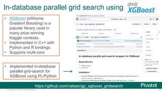 54© Copyright 2013 Pivotal. All rights reserved.
In-database parallel grid search using
https://github.com/vatsan/gp_xgboost_gridsearch
• XGBoost (eXtreme
Gradient Boosting) is a
popular library used in
many prize winning
Kaggle contests.
• Implemented in C++ with
Python and R bindings
• Supports multi-core
• Implemented in-database
parallel grid-search for
XGBoost using PL/Python
 