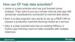 59© Copyright 2013 Pivotal. All rights reserved.
How can CF help data scientists?
 Jamie is a data scientist who has just finished some
analysis. They want to put up a simple internal web app with
Javascript visualisations connected to internal data stores.
 Sam is a data engineer who wants to set up a REST API to
expose a production machine learning model as a service.
 Alex is a data scientist who has an existing RShiny or
Python app that they want to make available with multiple
instances.
@ianhuston
 