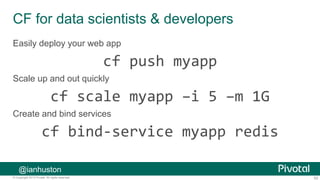 62© Copyright 2013 Pivotal. All rights reserved.
CF for data scientists & developers
Easily deploy your web app
cf push myapp
Scale up and out quickly
cf scale myapp –i 5 –m 1G
Create and bind services
cf bind-service myapp redis
@ianhuston
 