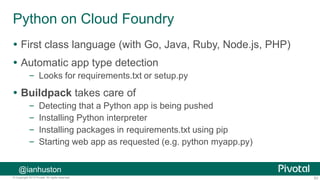 63© Copyright 2013 Pivotal. All rights reserved.
Python on Cloud Foundry
 First class language (with Go, Java, Ruby, Node.js, PHP)
 Automatic app type detection
– Looks for requirements.txt or setup.py
 Buildpack takes care of
– Detecting that a Python app is being pushed
– Installing Python interpreter
– Installing packages in requirements.txt using pip
– Starting web app as requested (e.g. python myapp.py)
@ianhuston
 