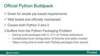 64© Copyright 2013 Pivotal. All rights reserved.
Official Python Buildpack
 Great for simple pip based requirements
 Well tested and officially maintained
 Covers both Python 2 and 3
✗Suffers from the Python Packaging Problem:
- Hard to build packages with C, C++ or Fortran extensions
- Complicated local configuration of libraries and paths needed
- Takes a long time to build main PyData packages from source
@ianhuston
 