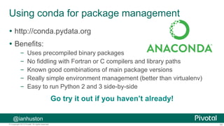 65© Copyright 2013 Pivotal. All rights reserved.
Using conda for package management
 http://conda.pydata.org
 Benefits:
– Uses precompiled binary packages
– No fiddling with Fortran or C compilers and library paths
– Known good combinations of main package versions
– Really simple environment management (better than virtualenv)
– Easy to run Python 2 and 3 side-by-side
Go try it out if you haven’t already!
@ianhuston
 