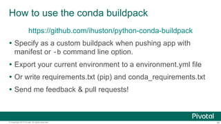 66© Copyright 2013 Pivotal. All rights reserved.
How to use the conda buildpack
https://github.com/ihuston/python-conda-buildpack
 Specify as a custom buildpack when pushing app with
manifest or -b command line option.
 Export your current environment to a environment.yml file
 Or write requirements.txt (pip) and conda_requirements.txt
 Send me feedback & pull requests!
 