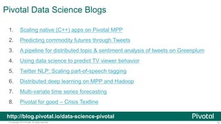 72© Copyright 2013 Pivotal. All rights reserved.
Pivotal Data Science Blogs
1. Scaling native (C++) apps on Pivotal MPP
2. Predicting commodity futures through Tweets
3. A pipeline for distributed topic & sentiment analysis of tweets on Greenplum
4. Using data science to predict TV viewer behavior
5. Twitter NLP: Scaling part-of-speech tagging
6. Distributed deep learning on MPP and Hadoop
7. Multi-variate time series forecasting
8. Pivotal for good – Crisis Textline
http://blog.pivotal.io/data-science-pivotal
 