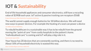 © AllThingsTalk || +32 (0)93 95 96 53 || info@allthingstalk.com
IOT & Sustainability
End of life household appliances and consumer electronics, still have a recycling
value of $390B each year. IoT active & passive tracking can recapture $56B
Project Mainstream: Ellen MacArthur Foundation, McKinsey
The world cannot supply enough batteries for 50 billion devices. We will need
new ways to power devices. For example the heating of a seat can power a device
Jan-Willem Smeenk M2M4ALL
To rebuild healthcare in a sustainable way it has to be rebuilt from the ground
moving the “point of care” from costly hospitals to the patient’s home.
“Individualised care” is coming and IoT will play a big role in it.
Fjord trends report 2016
Your house has 20 devices that are constantly working, and there is no need to.
About 10% of household electricity is wasted this way.
http://standby.lbl.gov/summary-table.html
 