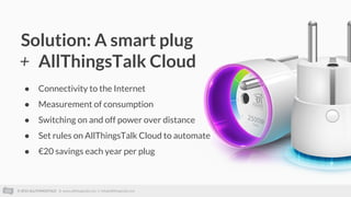 © 2015 ALLTHINGSTALK || www.allthingstalk.com || info@allthingstalk.com
Solution: A smart plug
+ AllThingsTalk Cloud
● Connectivity to the Internet
● Measurement of consumption
● Switching on and off power over distance
● Set rules on AllThingsTalk Cloud to automate
● €20 savings each year per plug
 