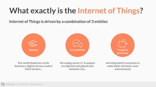 © AllThingsTalk || +32 (0)93 95 96 53 || info@allthingstalk.com
What exactly is the Internet of Things?
Internet of Things is driven by a combination of 3 entities
Our world slowly but surely
becomes a digital nervous system
full of sensors...
Connectivity People &
processes
Sensors
the analog sensor in- & outputs
are digitized and placed onto
networks (.io)...
and integrated in processes to
make better decisions, even
autonomously
 