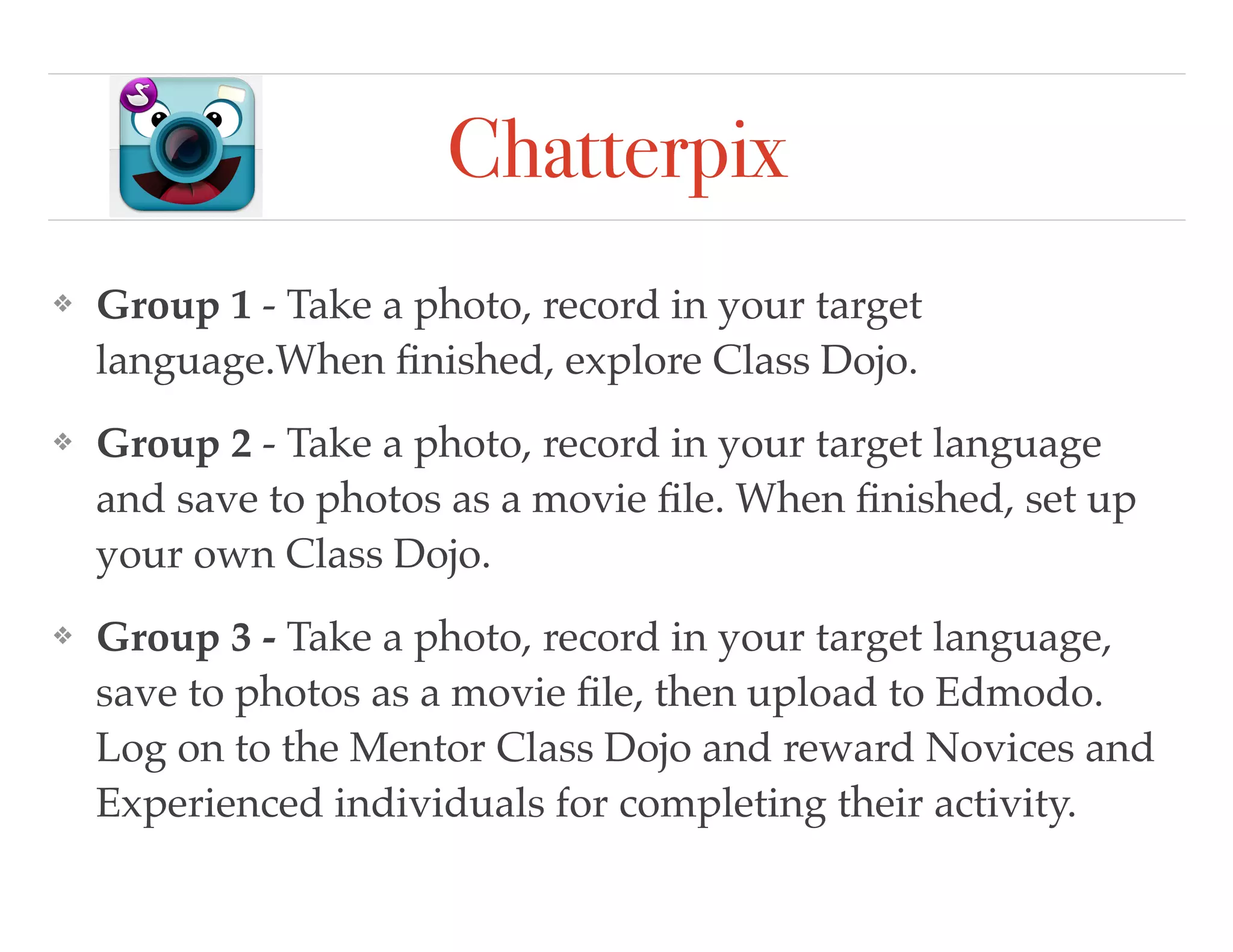Chatterpix
❖ Group 1 - Take a photo, record in your target
language.When ﬁnished, explore Class Dojo.
❖ Group 2 - Take a photo, record in your target language
and save to photos as a movie ﬁle. When ﬁnished, set up
your own Class Dojo.
❖ Group 3 - Take a photo, record in your target language,
save to photos as a movie ﬁle, then upload to Edmodo.
Log on to the Mentor Class Dojo and reward Novices and
Experienced individuals for completing their activity.
 
